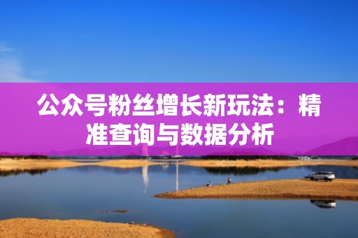 公众号粉丝增长新玩法:精准查询与数据分析 公众号粉丝增长新玩法:精准查询与数据分析