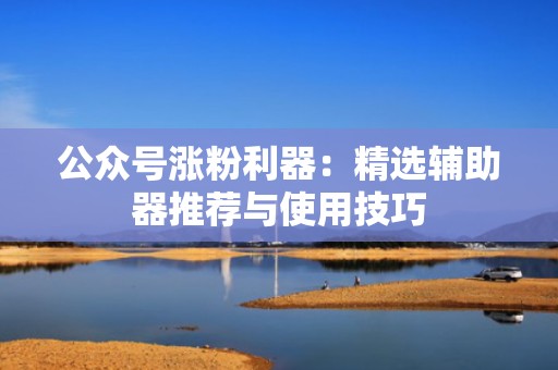 公众号涨粉利器：精选辅助器推荐与使用技巧