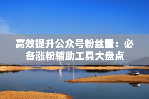 高效提升公众号粉丝量:必备涨粉辅助工具大盘点 高效提升公众号粉丝量:必备涨粉辅助工具大盘点