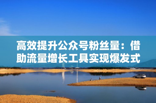 高效提升公众号粉丝量:借助流量增长工具实现爆发式增长 高效提升公众号粉丝量:借助流量增长工具实现爆发式增长