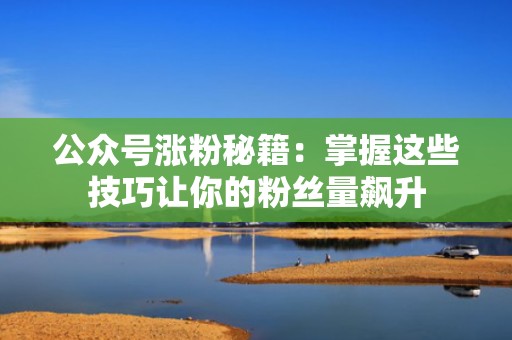 公众号涨粉秘籍：掌握这些技巧让你的粉丝量飙升