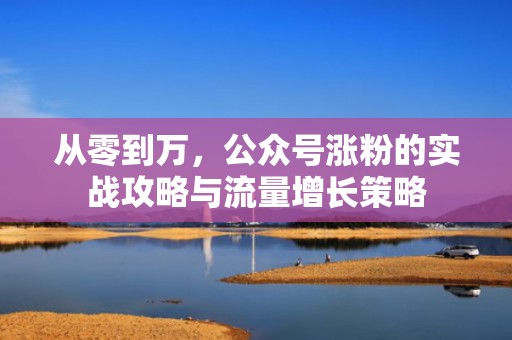 从零到万，公众号涨粉的实战攻略与流量增长策略
