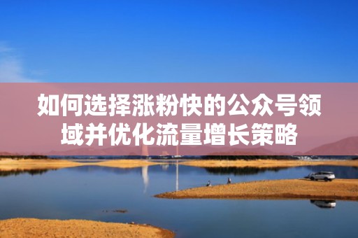 如何选择涨粉快的公众号领域并优化流量增长策略 如何选择涨粉快的公众号领域并优化流量增长策略