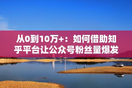 从0到10万+:如何借助知乎平台让公众号粉丝量爆发式增长 从0到10万+:如何借助知乎平台让公众号粉丝量爆发式增长