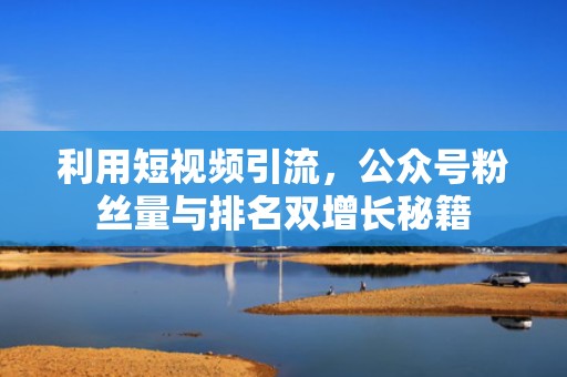 利用短视频引流,公众号粉丝量与排名双增长秘籍 利用短视频引流,公众号粉丝量与排名双增长秘籍