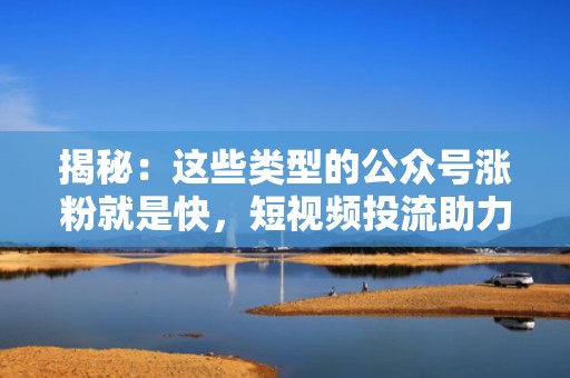 揭秘：这些类型的公众号涨粉就是快，短视频投流助力增长