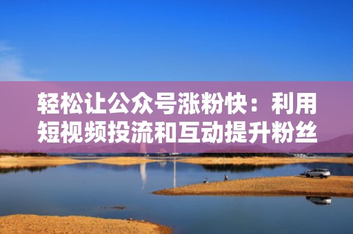 轻松让公众号涨粉快:利用短视频投流和互动提升粉丝量 轻松让公众号涨粉快:利用短视频投流和互动提升粉丝量