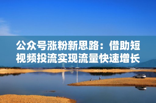 公众号涨粉新思路:借助短视频投流实现流量快速增长的类型解析 公众号涨粉新思路:借助短视频投流实现流量快速增长的类型解析