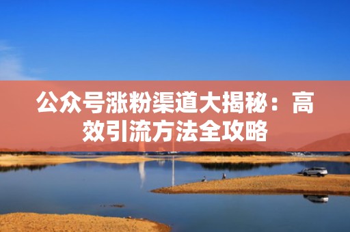 公众号涨粉渠道大揭秘:高效引流方法全攻略 公众号涨粉渠道大揭秘:高效引流方法全攻略