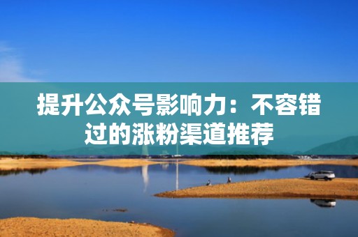 提升公众号影响力:不容错过的涨粉渠道推荐 提升公众号影响力:不容错过的涨粉渠道推荐