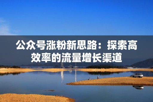 公众号涨粉新思路：探索高效率的流量增长渠道