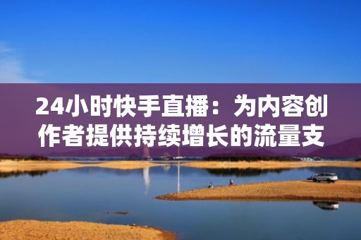 24小时快手直播：为内容创作者提供持续增长的流量支持