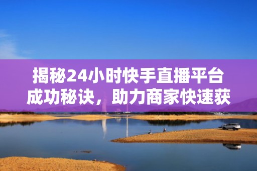 揭秘24小时快手直播平台成功秘诀，助力商家快速获取精准流量