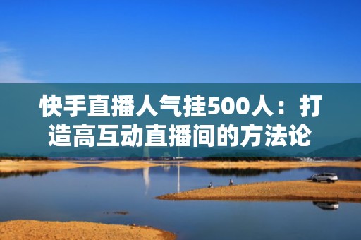快手直播人气挂500人：打造高互动直播间的方法论