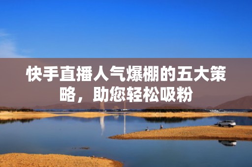 快手直播人气爆棚的五大策略，助您轻松吸粉