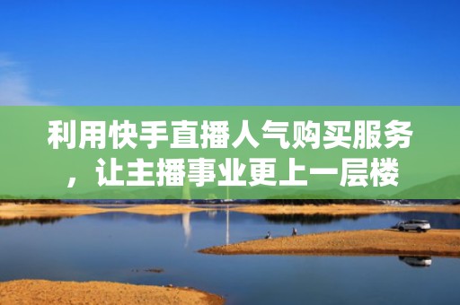 利用快手直播人气购买服务，让主播事业更上一层楼
