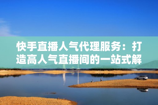 快手直播人气代理服务：打造高人气直播间的一站式解决方案