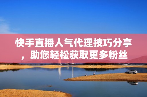 快手直播人气代理技巧分享，助您轻松获取更多粉丝