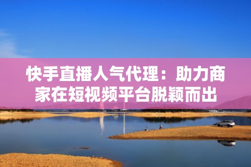 快手直播人气代理：助力商家在短视频平台脱颖而出