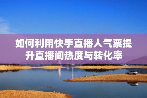 如何利用快手直播人气票提升直播间热度与转化率