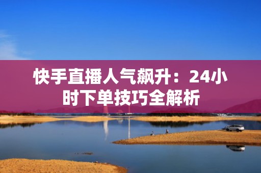 快手直播人气飙升：24小时下单技巧全解析