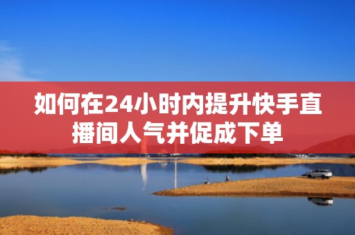 如何在24小时内提升快手直播间人气并促成下单