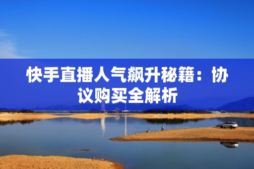 快手直播人气飙升秘籍：协议购买全解析