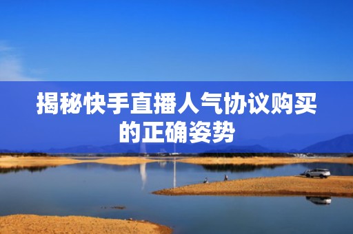 揭秘快手直播人气协议购买的正确姿势 揭秘快手直播人气协议购买的正确姿势