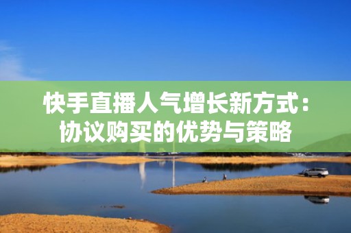 快手直播人气增长新方式:协议购买的优势与策略 快手直播人气增长新方式:协议购买的优势与策略