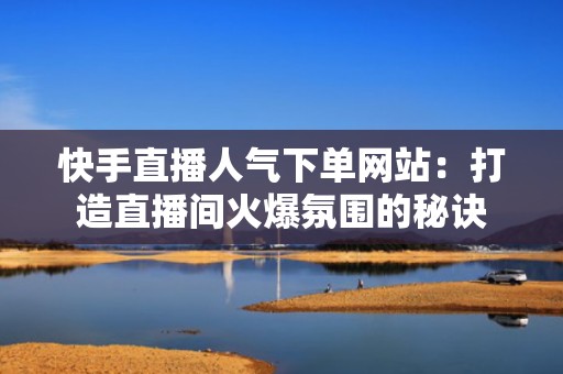 快手直播人气下单网站：打造直播间火爆氛围的秘诀