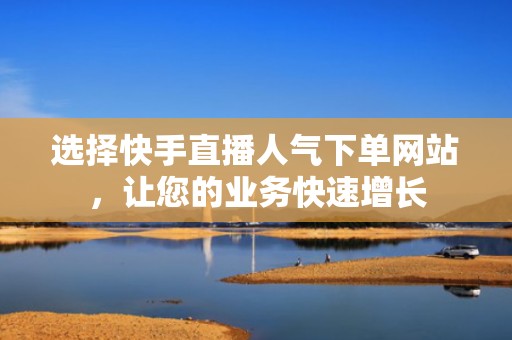 选择快手直播人气下单网站，让您的业务快速增长