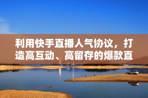 利用快手直播人气协议，打造高互动、高留存的爆款直播间