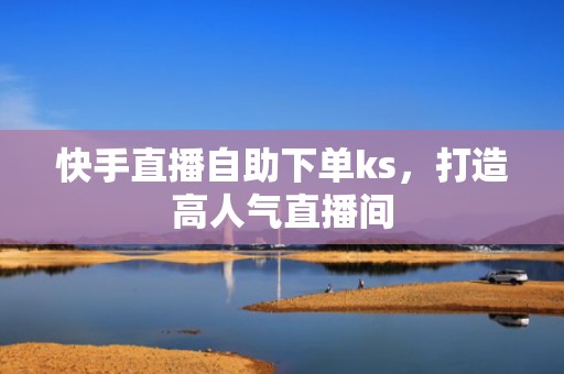 快手直播自助下单ks，打造高人气直播间