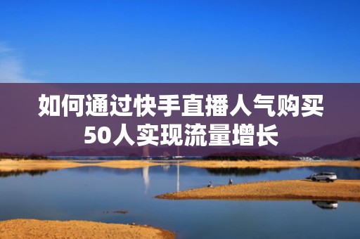 如何通过快手直播人气购买50人实现流量增长 如何通过快手直播人气购买50人实现流量增长
