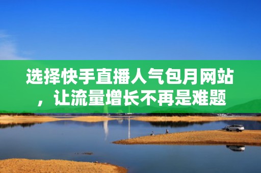 选择快手直播人气包月网站，让流量增长不再是难题