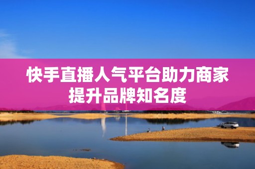 快手直播人气平台助力商家提升品牌知名度 快手直播人气平台助力商家提升品牌知名度
