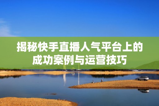 揭秘快手直播人气平台上的成功案例与运营技巧 揭秘快手直播人气平台上的成功案例与运营技巧