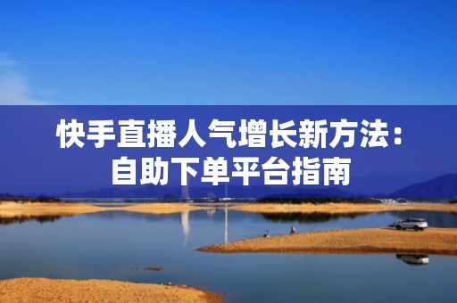 快手直播人气增长新方法:自助下单平台指南 快手直播人气增长新方法:自助下单平台指南