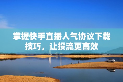 掌握快手直播人气协议下载技巧，让投流更高效