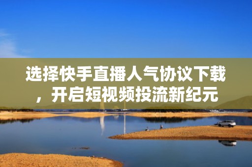 选择快手直播人气协议下载,开启短视频投流新纪元 选择快手直播人气协议下载,开启短视频投流新纪元