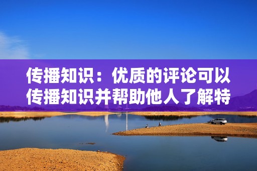 传播知识：优质的评论可以传播知识并帮助他人了解特定主题。通过分享您的见解和经验，您可以帮助他人学习并拓宽他们的视野。