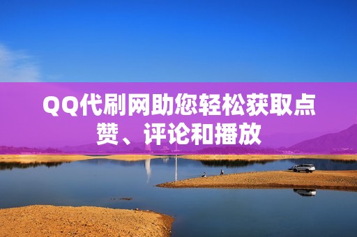 QQ代刷网助您轻松获取点赞、评论和播放