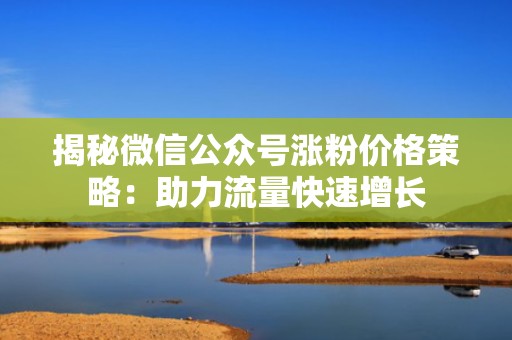 揭秘微信公众号涨粉价格策略：助力流量快速增长