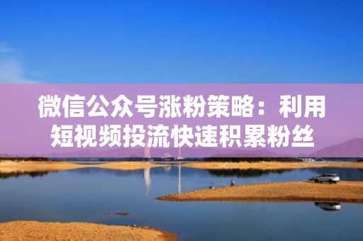 微信公众号涨粉策略：利用短视频投流快速积累粉丝
