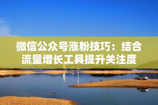 微信公众号涨粉技巧：结合流量增长工具提升关注度