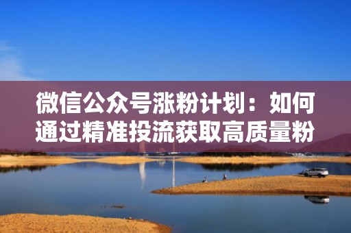 微信公众号涨粉计划：如何通过精准投流获取高质量粉丝