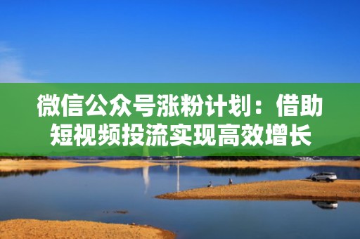 微信公众号涨粉计划：借助短视频投流实现高效增长