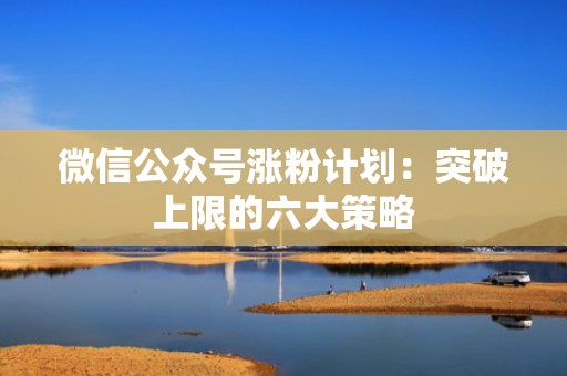 微信公众号涨粉计划：突破上限的六大策略
