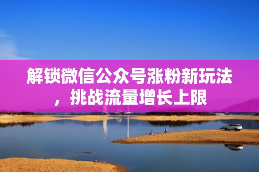 解锁微信公众号涨粉新玩法,挑战流量增长上限 解锁微信公众号涨粉新玩法,挑战流量增长上限