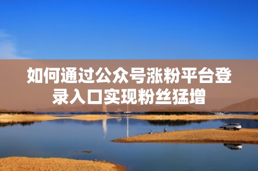 如何通过公众号涨粉平台登录入口实现粉丝猛增 如何通过公众号涨粉平台登录入口实现粉丝猛增